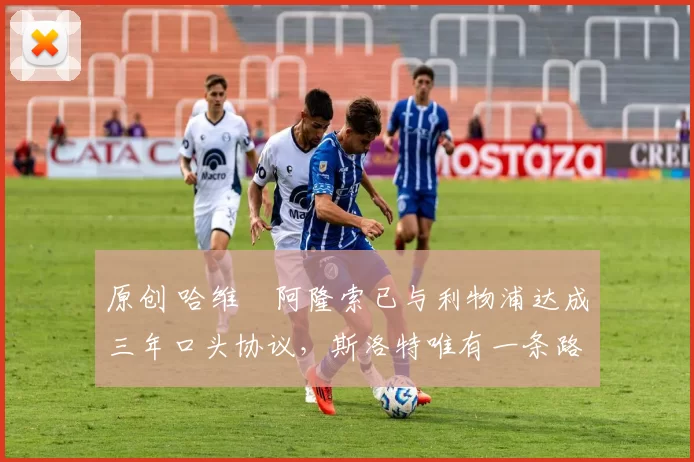 原创 哈维・阿隆索已与利物浦达成三年口头协议，斯洛特唯有一条路可 “翻盘”