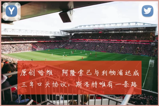 原创 哈维・阿隆索已与利物浦达成三年口头协议，斯洛特唯有一条路可 “翻盘”