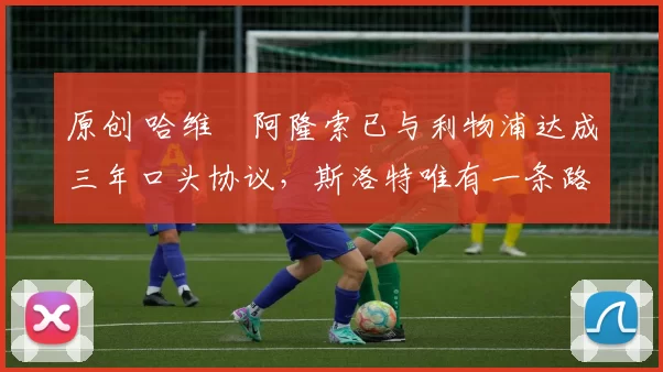 原创 哈维・阿隆索已与利物浦达成三年口头协议，斯洛特唯有一条路可 “翻盘”