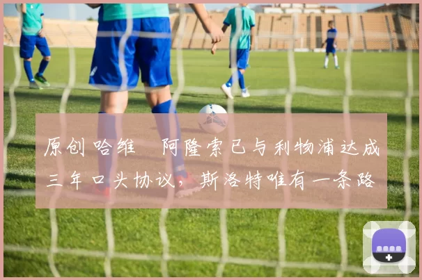 原创 哈维・阿隆索已与利物浦达成三年口头协议，斯洛特唯有一条路可 “翻盘”