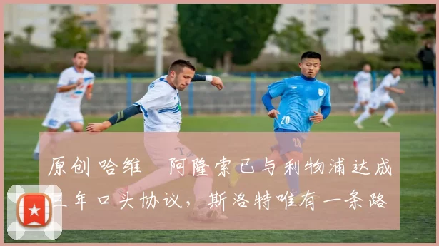 原创 哈维・阿隆索已与利物浦达成三年口头协议，斯洛特唯有一条路可 “翻盘”