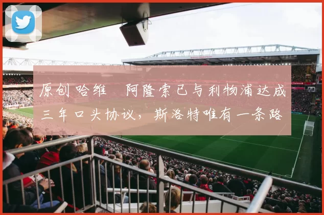 原创 哈维・阿隆索已与利物浦达成三年口头协议，斯洛特唯有一条路可 “翻盘”