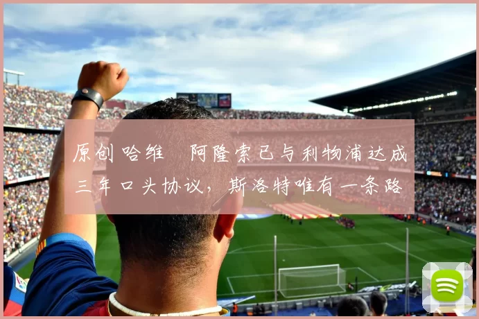 原创 哈维・阿隆索已与利物浦达成三年口头协议，斯洛特唯有一条路可 “翻盘”