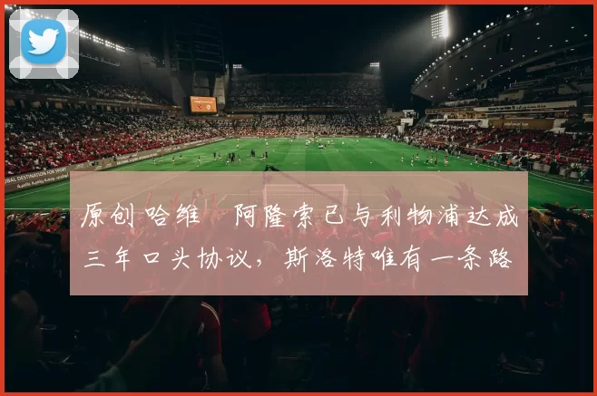 原创 哈维・阿隆索已与利物浦达成三年口头协议，斯洛特唯有一条路可 “翻盘”