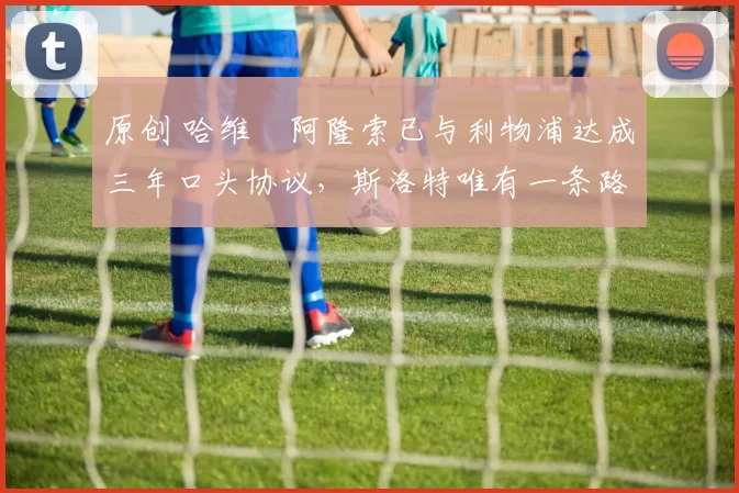 原创 哈维・阿隆索已与利物浦达成三年口头协议，斯洛特唯有一条路可 “翻盘”