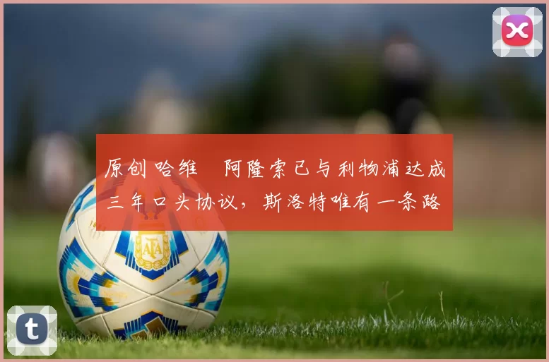 原创 哈维・阿隆索已与利物浦达成三年口头协议，斯洛特唯有一条路可 “翻盘”