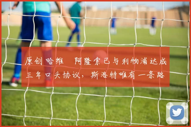 原创 哈维・阿隆索已与利物浦达成三年口头协议，斯洛特唯有一条路可 “翻盘”