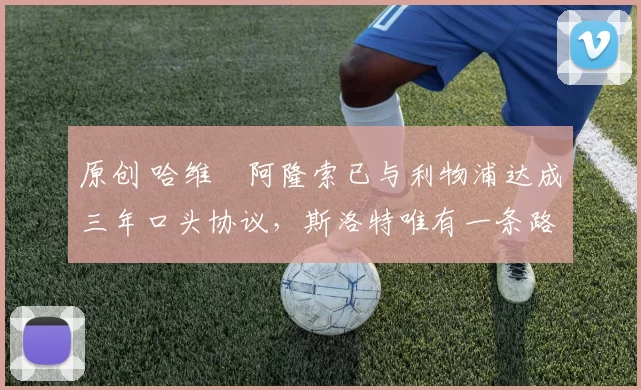 原创 哈维・阿隆索已与利物浦达成三年口头协议，斯洛特唯有一条路可 “翻盘”