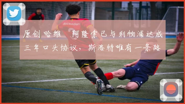 原创 哈维・阿隆索已与利物浦达成三年口头协议，斯洛特唯有一条路可 “翻盘”