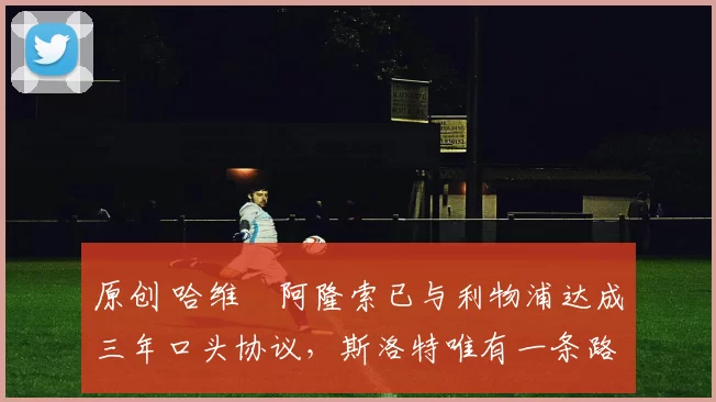 原创 哈维・阿隆索已与利物浦达成三年口头协议，斯洛特唯有一条路可 “翻盘”