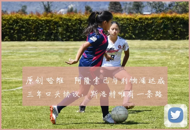 原创 哈维・阿隆索已与利物浦达成三年口头协议，斯洛特唯有一条路可 “翻盘”