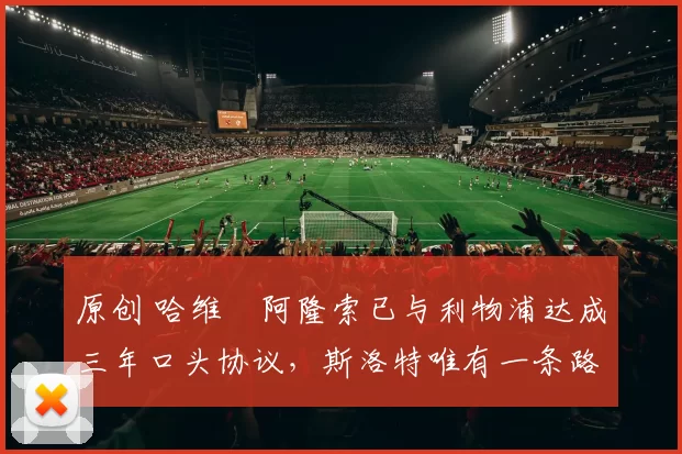 原创 哈维・阿隆索已与利物浦达成三年口头协议，斯洛特唯有一条路可 “翻盘”