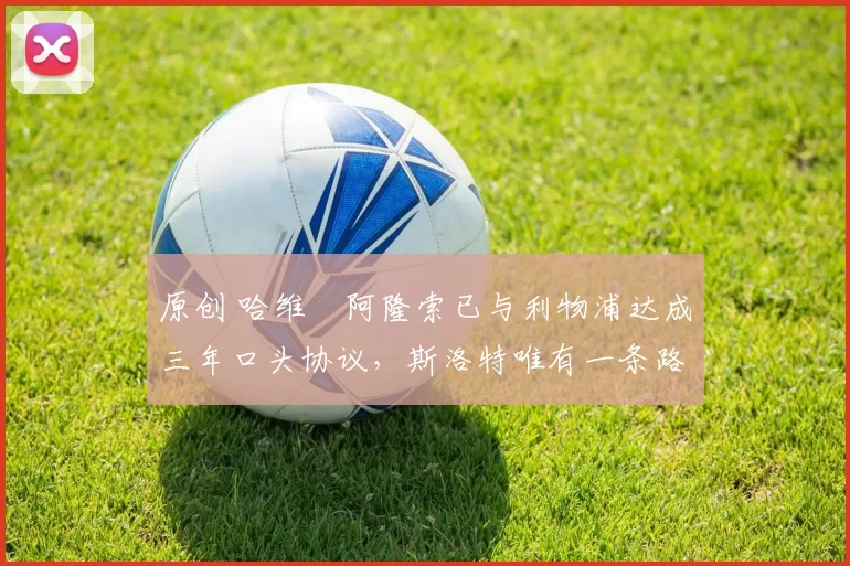 原创 哈维・阿隆索已与利物浦达成三年口头协议，斯洛特唯有一条路可 “翻盘”