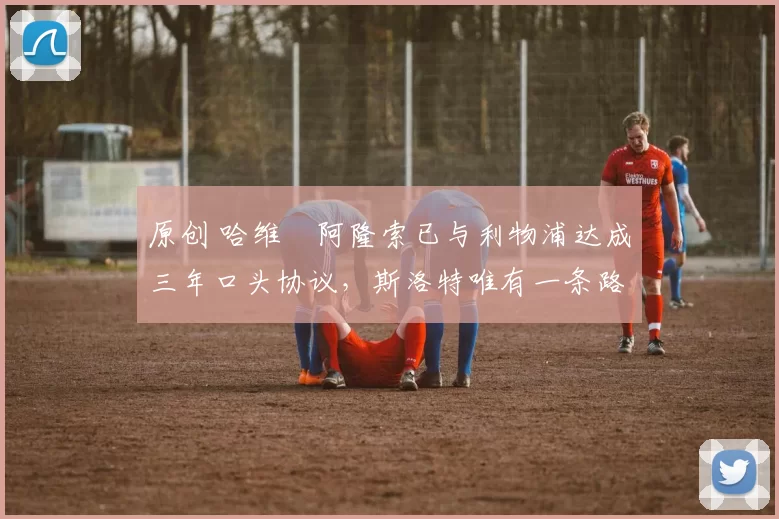 原创 哈维・阿隆索已与利物浦达成三年口头协议，斯洛特唯有一条路可 “翻盘”