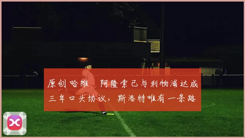 原创 哈维・阿隆索已与利物浦达成三年口头协议，斯洛特唯有一条路可 “翻盘”