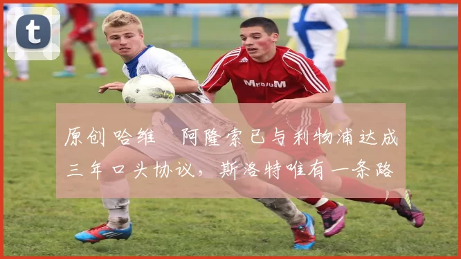 原创 哈维・阿隆索已与利物浦达成三年口头协议,斯洛特唯有一条路可 “翻盘”