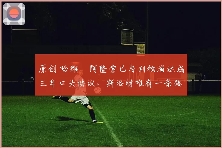 原创 哈维・阿隆索已与利物浦达成三年口头协议，斯洛特唯有一条路可 “翻盘”