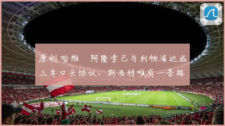 原创 哈维・阿隆索已与利物浦达成三年口头协议，斯洛特唯有一条路可 “翻盘”