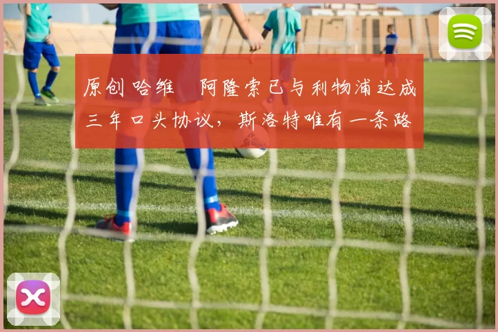 原创 哈维・阿隆索已与利物浦达成三年口头协议，斯洛特唯有一条路可 “翻盘”