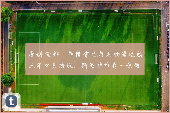 原创 哈维・阿隆索已与利物浦达成三年口头协议，斯洛特唯有一条路可 “翻盘”