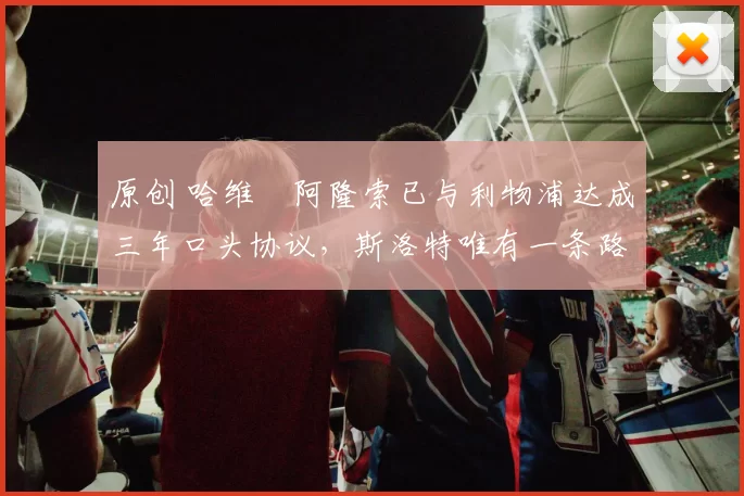 原创 哈维・阿隆索已与利物浦达成三年口头协议，斯洛特唯有一条路可 “翻盘”