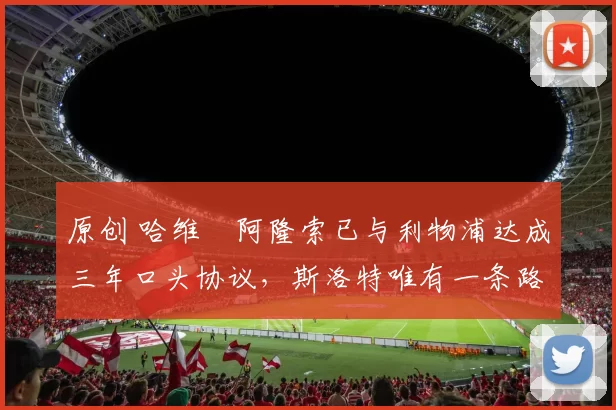 原创 哈维・阿隆索已与利物浦达成三年口头协议，斯洛特唯有一条路可 “翻盘”