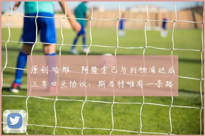 原创 哈维・阿隆索已与利物浦达成三年口头协议，斯洛特唯有一条路可 “翻盘”