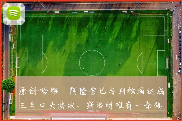 原创 哈维・阿隆索已与利物浦达成三年口头协议，斯洛特唯有一条路可 “翻盘”