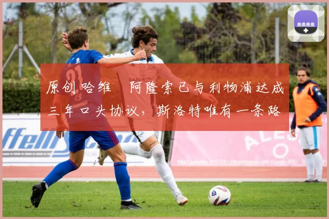 原创 哈维・阿隆索已与利物浦达成三年口头协议,斯洛特唯有一条路可 “翻盘”