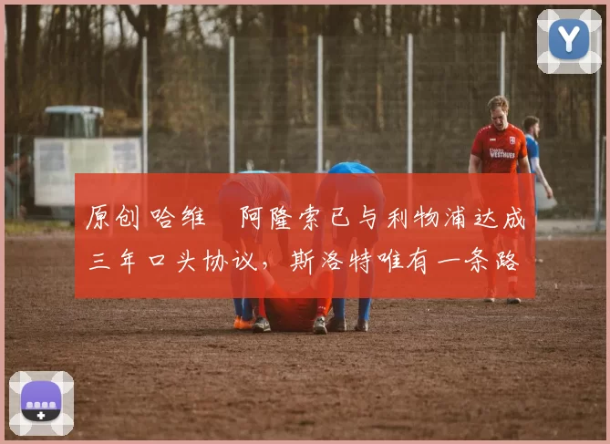 原创 哈维・阿隆索已与利物浦达成三年口头协议，斯洛特唯有一条路可 “翻盘”