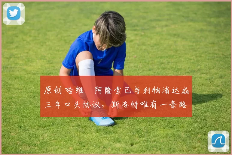 原创 哈维・阿隆索已与利物浦达成三年口头协议，斯洛特唯有一条路可 “翻盘”