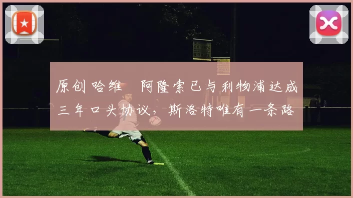 原创 哈维・阿隆索已与利物浦达成三年口头协议，斯洛特唯有一条路可 “翻盘”