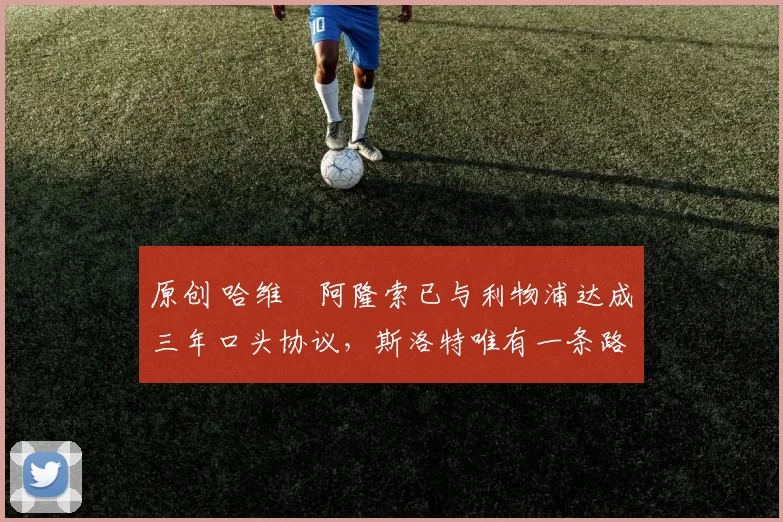 原创 哈维・阿隆索已与利物浦达成三年口头协议，斯洛特唯有一条路可 “翻盘”