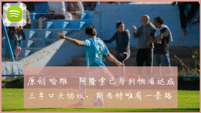 原创 哈维・阿隆索已与利物浦达成三年口头协议，斯洛特唯有一条路可 “翻盘”