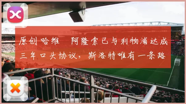 原创 哈维・阿隆索已与利物浦达成三年口头协议，斯洛特唯有一条路可 “翻盘”