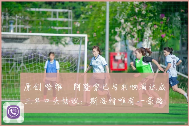 原创 哈维・阿隆索已与利物浦达成三年口头协议，斯洛特唯有一条路可 “翻盘”