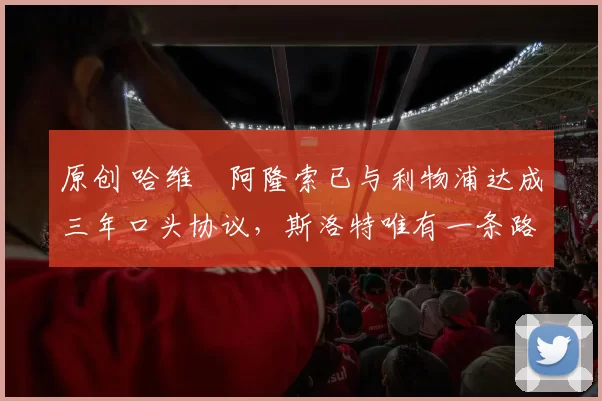 原创 哈维・阿隆索已与利物浦达成三年口头协议，斯洛特唯有一条路可 “翻盘”