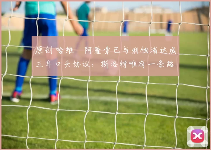 原创 哈维・阿隆索已与利物浦达成三年口头协议，斯洛特唯有一条路可 “翻盘”