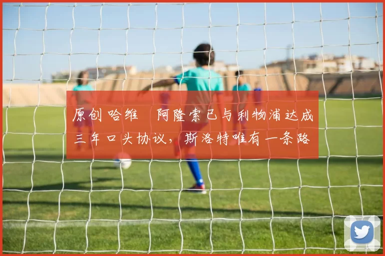 原创 哈维・阿隆索已与利物浦达成三年口头协议，斯洛特唯有一条路可 “翻盘”