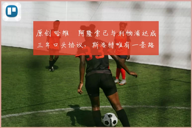 原创 哈维・阿隆索已与利物浦达成三年口头协议，斯洛特唯有一条路可 “翻盘”