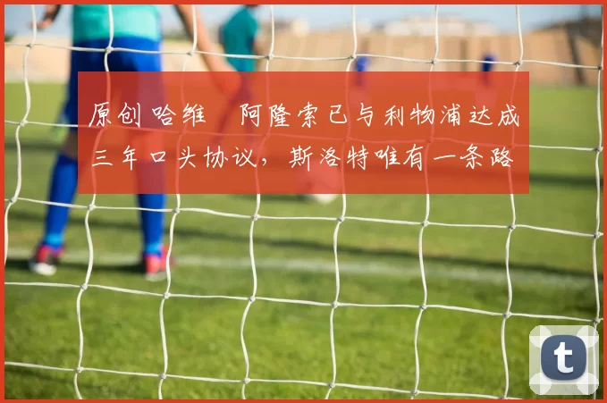 原创 哈维・阿隆索已与利物浦达成三年口头协议，斯洛特唯有一条路可 “翻盘”