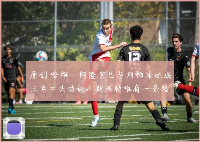 原创 哈维・阿隆索已与利物浦达成三年口头协议，斯洛特唯有一条路可 “翻盘”