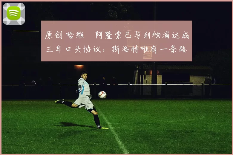 原创 哈维・阿隆索已与利物浦达成三年口头协议，斯洛特唯有一条路可 “翻盘”