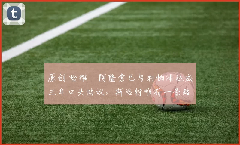 原创 哈维・阿隆索已与利物浦达成三年口头协议，斯洛特唯有一条路可 “翻盘”