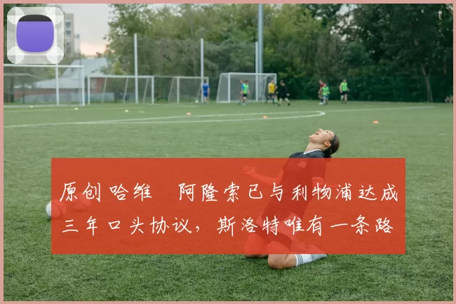 原创 哈维・阿隆索已与利物浦达成三年口头协议，斯洛特唯有一条路可 “翻盘”