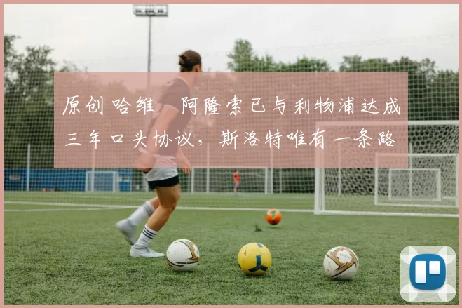 原创 哈维・阿隆索已与利物浦达成三年口头协议，斯洛特唯有一条路可 “翻盘”