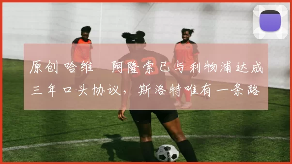 原创 哈维・阿隆索已与利物浦达成三年口头协议，斯洛特唯有一条路可 “翻盘”