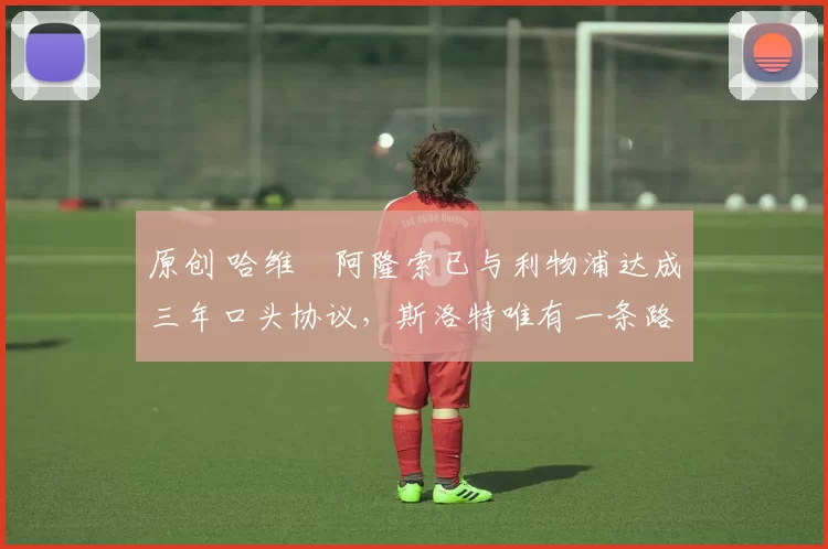 原创 哈维・阿隆索已与利物浦达成三年口头协议，斯洛特唯有一条路可 “翻盘”