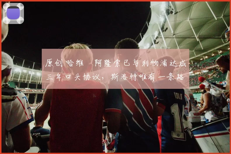 原创 哈维・阿隆索已与利物浦达成三年口头协议，斯洛特唯有一条路可 “翻盘”