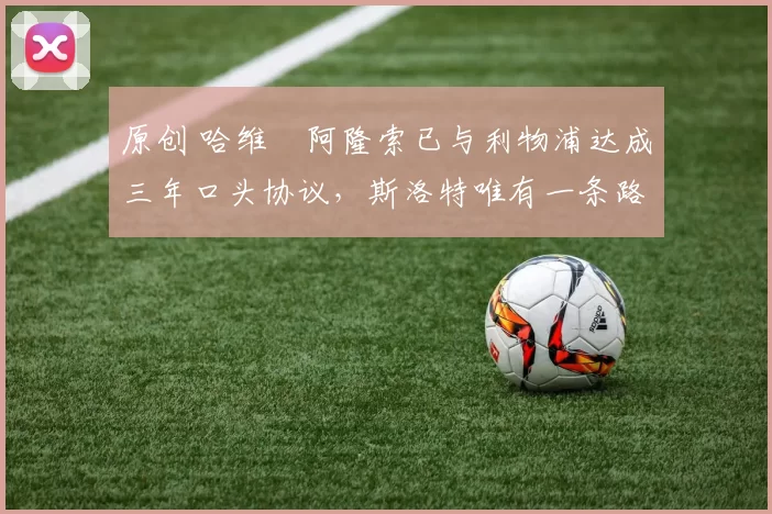 原创 哈维・阿隆索已与利物浦达成三年口头协议，斯洛特唯有一条路可 “翻盘”